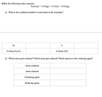 6) For the following redox reaction:
Fe203(s) + 3 СО(g) — 2 Fe(s) + 3 СOО:(g)
a) What is the oxidation number of each atom in the reactants?
Fe
C
O (from Fe2O3)
O (from CO)
b) Which atom gets oxidized? Which atom gets reduced? Which species is the oxidizing agent?
Atom oxidized
Atom reduced
Oxidizing agent
Reducing agent
