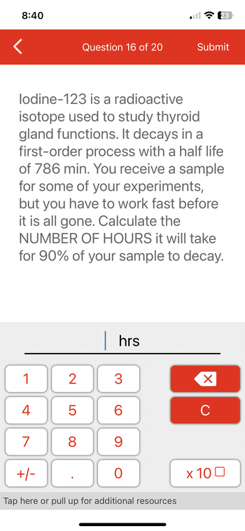 8:40
<
1
4
lodine-123 is a radioactive
isotope used to study thyroid
gland functions. It decays in a
first-order process with a half life
of 786 min. You receive a sample
for some of your experiments,
but you have to work fast before
it is all gone. Calculate the
NUMBER OF HOURS it will take
for 90% of your sample to decay.
7
2
+/-
LO
5
Question 16 of 20
8
| hrs
O
30
3
9
0
Tap here or pull up for additional resources
6
Submit
23
X
с
x 100