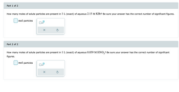 Part 1 of 2
How many moles of solute particles are present in 1 L (exact) of aqueous 2.15 M KBr? Be sure your answer has the correct number of significant figures.
Part 2 of 2
mol particles
x10
mol particles
×
How many moles of solute particles are present in 1 L (exact) of aqueous 0.059 M HNO3? Be sure your answer has the correct number of significant
figures.
x10
X