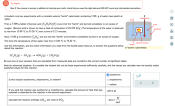 Try Again
Row 3: Your answer is wrong. In addition to checking your math, check that you used the right data and DID NOT round any intermediate calculations.
A student runs two experiments with a constant-volume "bomb" calorimeter containing 1100. g of water (see sketch at
right).
First, a 7.000 g tablet of benzoic acid (CH₂CO₂H) is put into the "bomb" and burned completely in an excess of
oxygen. (Benzoic acid is known to have a heat of combustion of 26.454 kJ/g.) The temperature of the water is observed
to rise from 15.00 °C to 53.26 °C over a time of 12.3 minutes.
Next, 5.420 g of acetylene (C₂H₂) are put into the "bomb" and similarly completely burned in an excess of oxygen.
This time the temperature of the water rises from 15.00 °C to 74.42 °C.
Use this information, and any other information you need from the ALEKS Data resource, to answer the questions below
about this reaction:
Is this reaction exothermic, endothermic, or neither?
If you said the reaction was exothermic or endothermic, calculate the amount of heat that was
released or absorbed by the reaction in the second experiment.
Calculate the reaction enthalpy ΔΗ. rxn per mole of CO₂.
O exothermic
O endothermic
neither
287.6 kJ
2C₂H₂(g) + 50₂(g) → 4CO₂(g) + 2H₂O(g)
Be sure any of your answers that are calculated from measured data are rounded to the correct number of significant digits.
Note for advanced students: it's possible the student did not do these experiments sufficiently carefully, and the values you calculate may not exactly match
published values for this reaction.
-691.3
stirrer
kJ
mol
thermometer
chemical reaction
"bomb"
A "bomb" calorimeter.
x10
water
X
insulation
?
olo
Ar