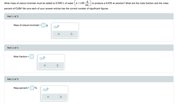 What mass of cesium bromide must be added to 0.500 L of water d=1.00
to produce a 0.650 m solution? What are the mole fraction and the mass
mL
percent of CsBr? Be sure each of your answer entries has the correct number of significant figures.
Part 1 of 3
Mass of cesium bromide =
Part 2 of 3
Mole fraction=
Part 3 of 3
Mass percent= %
x10
g
x10
X
x10