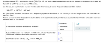 A student dissolves 12.3 g of ammonium chloride (NH4C1) in 200. g of water in a well-insulated open cup. He then observes the temperature of the water fall
from 21.0 °C to 17.4 °C over the course of 3.6 minutes.
Use this data, and any information you need from the ALEKS Data resource, to answer the questions below about this reaction:
NH₂Cl(s)
NH(aq) + Cl(aq)
You can make any reasonable assumptions about the physical properties of the solution. Be sure answers you calculate using measured data are rounded to 2
significant digits.
→
Note for advanced students: it's possible the student did not do the experiment carefully, and the values you calculate may not be the same as the known and
published values for this reaction.
Is this reaction exothe nic, endothermic or neither?
If you said the reaction was exothermic or endothermic, calculate the amount of
heat that was released or absorbed by the reaction in this case.
Calculate the reaction enthalpy ΔΗ per mole of NH Cl.
rxn
exothermic
0
endothermic
O neither
kJ
kJ
mol
x10
X