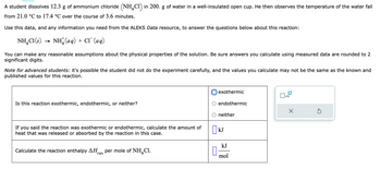 A student dissolves 12.3 g of ammonium chloride (NH4Cl) in 200. g of water in a well-insulated open cup. He then observes the temperature of the water fall
from 21.0 °C to 17.4 °C over the course of 3.6 minutes.
Use this data, and any information you need from the ALEKS Data resource, to answer the questions below about this reaction:
NH4Cl (s)
NH(aq) + CT (aq)
You can make any reasonable assumptions about the physical properties of the solution. Be sure answers you calculate using measured data are rounded to 2
significant digits.
Note for advanced students: it's possible the student did not do the experiment carefully, and the values you calculate may not be the same as the known and
published values for this reaction.
Is this reaction exothermic, endothermic, or neither?
If you said the reaction was exothermic or endothermic, calculate the amount of
heat that was released or absorbed by the reaction in this case.
Calculate the reaction enthalpy ΔΗ per mole of NH Cl.
rxn
n
exothermic
endothermic
neither
kJ
mol
x10
X