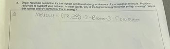 3. Draw Newman projection for the highest and lowest energy conformers of your assigned molecule. Provide a
rationale to support your answer. In other words, why is the highest energy conformer so high in energy? Why is
the lowest energy conformer low in energy?
Molecule (2R,3S)-2-Bromo-3- Floro butane