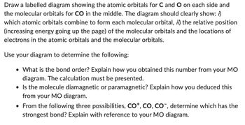 Draw a labelled diagram showing the atomic orbitals for C and O on each side and
the molecular orbitals for CO in the middle. The diagram should clearly show: /)
which atomic orbitals combine to form each molecular orbital, ii) the relative position
(increasing energy going up the page) of the molecular orbitals and the locations of
electrons in the atomic orbitals and the molecular orbitals.
Use your diagram to determine the following:
• What is the bond order? Explain how you obtained this number from your MO
diagram. The calculation must be presented.
• Is the molecule diamagnetic or paramagnetic? Explain how you deduced this
from your MO diagram.
• From the following three possibilities, CO+, CO, CO-, determine which has the
strongest bond? Explain with reference to your MO diagram.