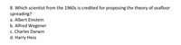 8. Which scientist from the 1960s is credited for proposing the theory of seafloor
spreading?
a. Albert Einstein
b. Alfred Wegener
c. Charles Darwin
d. Harry Hess
