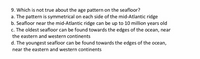9. Which is not true about the age pattern on the seafloor?
a. The pattern is symmetrical on each side of the mid-Atlantic ridge
b. Seafloor near the mid-Atlantic ridge can be up to 10 million years old
c. The oldest seafloor can be found towards the edges of the ocean, near
the eastern and western continents
d. The youngest seafloor can be found towards the edges of the ocean,
near the eastern and western continents
