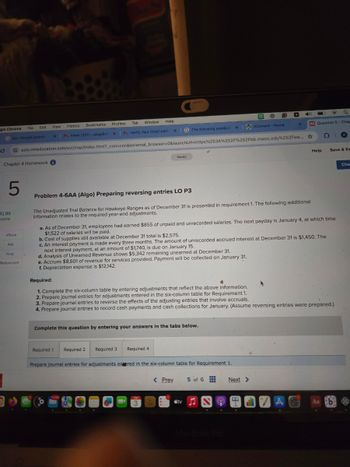 gle Chrome
File
Edit
View History
Bookmarks
Profiles
Tabl
Window Help
X
M Inbox (231)- abigailof X
M Verify Your Email Addra
×
The following unadjus! X
iConnect - Home
×
M Question 5 - Chap
C
bis- Google Search
ezto.mheducation.com/ext/map/index.html?_con=con&external_browser=0&launchUrl=https%253A%252F%252Fbb.mwcc.edu%252Fwe...
Chapter 4 Homework
5
Saved
Help
Save & Ex
12.89
points
eBook
Ask
Print
References
Problem 4-6AA (Algo) Preparing reversing entries LO P3
The Unadjusted Trial Balance for Hawkeye Ranges as of December 31 is presented in requirement 1. The following additional
information relates to the required year-end adjustments.
a. As of December 31, employees had earned $855 of unpaid and unrecorded salaries. The next payday is January 4, at which time
$1,522 of salaries will be paid.
b. Cost of supplies still available at December 31 total is $2,575.
c. An interest payment is made every three months. The amount of unrecorded accrued interest at December 31 is $1,450. The
next interest payment, at an amount of $1,740, is due on January 15.
d. Analysis of Unearned Revenue shows $5,342 remaining unearned at December 31.
e. Accrues $8,601 of revenue for services provided. Payment will be collected on January 31.
f. Depreciation expense is $12,142.
Required:
1. Complete the six-column table by entering adjustments that reflect the above information.
2. Prepare journal entries for adjustments entered in the six-column table for Requirement 1.
3. Prepare journal entries to reverse the effects of the adjusting entries that involve accruals.
4. Prepare journal entries to record cash payments and cash collections for January. (Assume reversing entries were prepared.)
Complete this question by entering your answers in the tabs below.
Required 1
Required 2 Required 3 Required 4
Prepare journal entries for adjustments entered in the six-column table for Requirement 1.
JUN
M
3
< Prev
5 of 6
Next >
tv♫
MacBook Pro
Aa b
Che