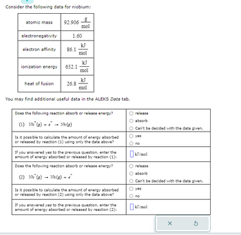 Consider the following data for niobium:
atomic mass 92.906
electronegativity
electron affinity
ionization energy
heat of fusion
1.60
86.1
652.1
g
mol
26.8
kJ
mol
kJ
mol
kJ
mol
You may find additional useful data in the ALEKS Data tab.
Does the following reaction absorb or release energy?
(1) Nb (g) + → Nb (g)
Is it possible to calculate the amount of energy absorbed
or released by reaction (1) using only the data above?
If you answered yes to the previous question, enter the
amount of energy absorbed or released by reaction (1):
Does the following reaction absorb or release energy?
(2) Nb (g) Nb (g) + €
Is it possible to calculate the amount of energy absorbed
or released by reaction (2) using only the data above?
If you answered yes to the previous question, enter the
amount of energy absorbed or released by reaction (2):
release
absorb
Can't be decided with the data given.
yes
no
☐kJ/mol
release
absorb
Can't be decided with the data given.
yes
no
☐kJ/mol
X
G