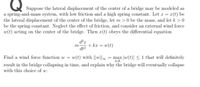 Suppose the lateral displacement of the center of a bridge may be modeled as
a spring-and-mass system, with low friction and a high spring constant. Let r = 1(t) be
the lateral displacement of the center of the bridge, let m>0 be the mass, and let k > 0
be the spring constant. Neglect the effect of friction, and consider an external wind force
w(t) acting on the center of the bridge. Then r(t) obeys the differential equation
+ kr = w(t)
m
dt?
Find a wind force function w = w(t) with ||w|| = max |w(t)| <1 that will definitely
tER
result in the bridge collapsing in time, and explain why the bridge will eventually collapse
with this choice of w.
