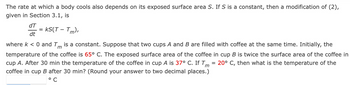 The rate at which a body cools also depends on its exposed surface area S. If S is a constant, then a modification of (2),
given in Section 3.1, is
dT =
dt
: KS(T - Tm),
m
where k < 0 and T is a constant. Suppose that two cups A and B are filled with coffee at the same time. Initially, the
temperature of the coffee is 65° C. The exposed surface area of the coffee in cup B is twice the surface area of the coffee in
cup A. After 30 min the temperature of the coffee in cup A is 37° C. If Tm = 20° C, then what is the temperature of the
coffee in cup B after 30 min? (Round your answer to two decimal places.)
°C