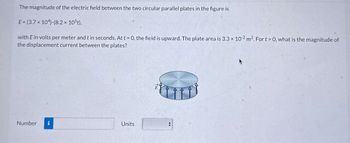 The magnitude of the electric field between the two circular parallel plates in the figure is
E (3.7 x 104)-(8.2 × 105t),
with E in volts per meter and t in seconds. At t=0, the field is upward. The plate area is 3.3 x 102 m2. For t>0, what is the magnitude of
the displacement current between the plates?
Number i
Units
E