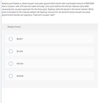 Sydney purchases a newly issued, two-year government bond with a principal amount of $10,000
and a coupon rate of 6 percent paid annually. One year before the bonds matures (and after
receiving the coupon payment for the first year), Sydney sells the bond in the bond market. What
price (rounded to the nearest dollar) will Sydney receive for his bond if newly issued one-year
government bonds are paying a 7 percent coupon rate?
Multiple Choice
$9,907
$11,342
$10,700
$10,600