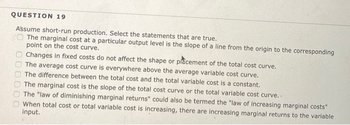 QUESTION 19
Assume short-run production. Select the statements that are true.
O The marginal cost at a particular output level is the slope of a line from the origin to the corresponding
point on the cost curve.
Changes in fixed costs do not affect the shape or placement of the total cost curve.
The average cost curve is everywhere above the average variable cost curve.
The difference between the total cost and the total variable cost is a constant.
00000
The marginal cost is the slope of the total cost curve or the total variable cost curve...
The "law of diminishing marginal returns" could also be termed the "law of increasing marginal costs"
When total cost or total variable cost is increasing, there are increasing marginal returns to the variable
input.