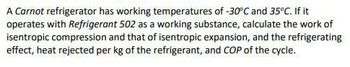 A Carnot refrigerator has working temperatures of -30°C and 35°C. If it
operates with Refrigerant 502 as a working substance, calculate the work of
isentropic compression and that of isentropic expansion, and the refrigerating
effect, heat rejected per kg of the refrigerant, and COP of the cycle.