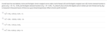 A small town has two bakeries, Acme and Fat Apple. Acme's marginal cost to make a loaf of bread is $1 and Fat Apple's marginal cost is $2. Acme's demand function is
given as Q₁ = 14 - P₁ -0.5P2 and Fat Apple's demand function is Q₂ = 19 -0.5P₁ - P₂ where P₁ (P₂) is Acme (Fat Apple)'s price in dollars per loaf of break and Q1 (Q2)
is measured in thousand loaves of Amce (Fat Apple)'s bread (respectively). What is Acme's profit function?
O
O
P₂² +15P2-0.5P1 P2 + 0.5P₁ - 14.
-P₁² + 15P₁ - 0.5P₁P2 + 0.5P2 - 14.
-P₁²+10P1 -0.5P1 P2 +0.5P2
O
+ P₁²-15P1 +0.5P1 P2 -0.5P2 + 14.