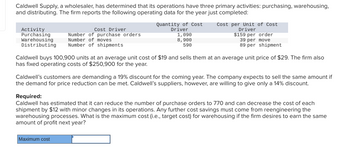 Caldwell Supply, a wholesaler, has determined that its operations have three primary activities: purchasing, warehousing,
and distributing. The firm reports the following operating data for the year just completed:
Activity
Purchasing
Warehousing
Distributing
Cost Driver
Number of purchase orders
Number of moves
Number of shipments
Quantity of Cost
Driver
1,090
8,900
590
Cost per Unit of Cost
Driver
$159 per order
39 per move
89 per shipment
Caldwell buys 100,900 units at an average unit cost of $19 and sells them at an average unit price of $29. The firm also
has fixed operating costs of $250,900 for the year.
Caldwell's customers are demanding a 19% discount for the coming year. The company expects to sell the same amount if
the demand for price reduction can be met. Caldwell's suppliers, however, are willing to give only a 14% discount.
Required:
Caldwell has estimated that it can reduce the number of purchase orders to 770 and can decrease the cost of each
shipment by $12 with minor changes in its operations. Any further cost savings must come from reengineering the
warehousing processes. What is the maximum cost (i.e., target cost) for warehousing if the firm desires to earn the same
amount of profit next year?
Maximum cost