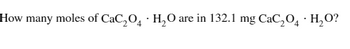 How many moles of CaC₂O4 H₂O are in 132.1 mg CaC₂O4 H₂O?