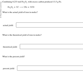 ⒸMacmillan Learning
Combining 0.233 mol Fe₂O3 with excess carbon produced 13.5 g Fe.
Fe₂O3 + 3C
2Fe + 3 CO
What is the actual yield of iron in moles?
actual yield:
What is the theoretical yield of iron in moles?
theoretical yield:
What is the percent yield?
percent yield: