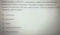 Smith Company, a CPA firm, conducted an audit for the 2020 financial
statements of Sara Corporation. The auditors made a comparison of
current-year amounts with prior-year amounts. This is an example of the
following audit procedure: *
Confirmation
Observation
O Inquiry
O Analytical procedures
O None of the above
