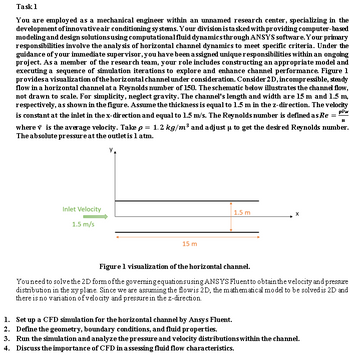 Task 1
You are employed as a mechanical engineer within an unnamed research center, specializing in the
development of innovative air conditioning systems. Your division is tasked with providing computer-based
modeling and design solutions using computational fluid dynamics through ANSYS software. Your primary
responsibilities involve the analysis of horizontal channel dynamics to meet specific criteria. Under the
guidance of your immediate supervisor, you have been assigned unique responsibilities within an ongoing
project. As a member of the research team, your role includes constructing an appropriate model and
executing a sequence of simulation iterations to explore and enhance channel performance. Figure 1
provides a visualization of the horizontal channel under consideration. Consider 2D, incompressible, steady
flow in a horizontal channel at a Reynolds number of 150. The schematic below illustrates the channel flow,
not drawn to scale. For simplicity, neglect gravity. The channel's length and width are 15 m and 1.5 m,
respectively, as shown in the figure. Assume the thickness is equal to 1.5 m in the z-direction. The velocity
piw
is constant at the inlet in the x-direction and equal to 1.5 m/s. The Reynolds number is defined as Re =
where v is the average velocity. Take p 1.2 kg/m³ and adjust u to get the desired Reynolds number.
The absolute pressure at the outlet is 1 atm.
=
Y₁
Inlet Velocity
1.5 m/s
15 m
1.5 m
Set up a CFD simulation for the horizontal channel by Ansys Fluent.
Define the geometry, boundary conditions, and fluid properties.
X
Figure 1 visualization of the horizontal channel.
You need to solve the 2D form of the governing equations using ANSYS Fluent to obtain the velocity and pressure
distribution in the xy plane. Since we are assuming the flow is 2D, the mathematical model to be solved is 2D and
there is no variation of velocity and pressure in the z-direction.
1.
2.
3. Run the simulation and analyze the pressure and velocity distributions within the channel.
4. Discuss the importance of CFD in assessing fluid flow characteristics.
TI