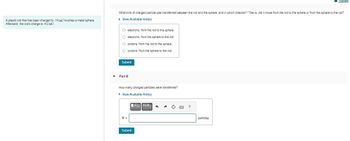 A plastic rod that has been charged to -14 nC touches a metal sphere.
Afterward, the rod's charge is -4.0 nC.
▼
What kind of charged particle was transferred between the rod and the sphere, and in which direction? That is, did it move from the rod to the sphere or from the sphere to the rod?
▸ View Available Hint(s)
O electrons, from the rod to the sphere
O electrons, from the sphere to the rod
Oprotons, from the rod to the sphere
O protons, from the sphere to the rod
Submit
Part B
How many charged particles were transferred?
▸ View Available Hint(s)
N=
Submit
VA24
h A C
?
Review
particles