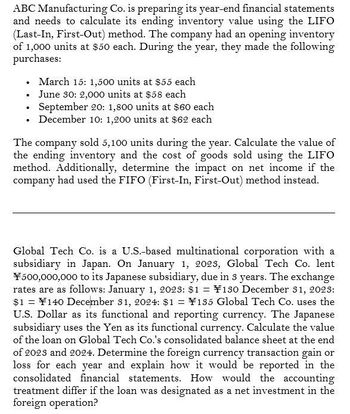 ABC Manufacturing Co. is preparing its year-end financial statements
and needs to calculate its ending inventory value using the LIFO
(Last-In, First-Out) method. The company had an opening inventory
of 1,000 units at $50 each. During the year, they made the following
purchases:
•
March 15: 1,500 units at $55 each
■ June 30: 2,000 units at $58 each
⚫ September 20: 1,800 units at $60 each
•
⚫ December 10: 1,200 units at $62 each
•
The company sold 5,100 units during the year. Calculate the value of
the ending inventory and the cost of goods sold using the LIFO
method. Additionally, determine the impact on net income if the
company had used the FIFO (First-In, First-Out) method instead.
Global Tech Co. is a U.S.-based multinational corporation with a
subsidiary in Japan. On January 1, 2023, Global Tech Co. lent
¥500,000,000 to its Japanese subsidiary, due in 3 years. The exchange
rates are as follows: January 1, 2023: $1 = ¥130 December 31, 2023:
$1 = ¥140 December 31, 2024: $1 = ¥185 Global Tech Co. uses the
U.S. Dollar as its functional and reporting currency. The Japanese
subsidiary uses the Yen as its functional currency. Calculate the value
of the loan on Global Tech Co.'s consolidated balance sheet at the end
of 2023 and 2024. Determine the foreign currency transaction gain or
loss for each year and explain how it would be reported in the
consolidated financial statements. How would the accounting
treatment differ if the loan was designated as a net investment in the
foreign operation?