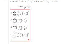 Use the binomial series to expand the function as a power series.

\[ f(x) = \frac{1}{(2-x)^2} \]

Options:

1. \(\displaystyle \sum_{n=0}^{\infty} \frac{1}{2} \binom{-2}{n} \left(-\frac{x}{4}\right)^n\)

2. \(\displaystyle \sum_{n=0}^{\infty} \binom{-2}{n} \left(-\frac{x}{4}\right)^n\)

3. \(\displaystyle \sum_{n=0}^{\infty} \binom{-2}{n} \left(-\frac{x}{2}\right)^n\) (Selected)

4. \(\displaystyle \sum_{n=0}^{\infty} \frac{1}{4} \binom{-2}{n} \left(-\frac{x}{2}\right)^n\) (Incorrect - indicated by a red cross)

Explanation: The problem requires expanding the given function \( f(x) = \frac{1}{(2-x)^2} \) using the binomial series. The correct expression for the power series is option 3, where the series is expressed in terms of \((-2)\), \(n\), \((-x/2)\), and the binomial coefficient.