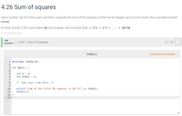 4.26 Sum of squares
Get a number (n) from the user, and then compute the sum of the squares of the first n integers and put the result into a variable named
total.
In other words, if the user enters 50, the program will compute 1*1 + 2*2 + 3*3 +
... + 50*50.
324758.2040686.qx3zqy7
LAB
4.26.1: Sum of squares
0/10
ACTIVITY
main.c
Load default template...
1 #include <stdio.h>
2
3 int main() {
4
int n = 0;
int total = 0;
5
8
/* Type your code here. */
9
printf("Sum of the first %d squares is %d.\n", n, total);
return 0;
10
11
12
13
