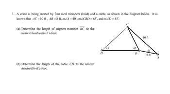 3. A crane is being created by four steel members (bold) and a cable, as shown in the diagram below. It is
known that AC=10 ft, AB = 8 ft, m<A = 40°, mZCBD = 65°, and m/D = 45°.
(a) Determine the length of support member BC to the
nearest hundredth of a foot.
(b) Determine the length of the cable CD to the nearest
hundredth of a foot.
D
45
65
B
10 ft
40
8 ft
A