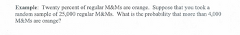 Example: Twenty percent of regular M&Ms are orange. Suppose that you took a
random sample of 25,000 regular M&Ms. What is the probability that more than 4,000
M&Ms are orange?