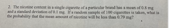 2. The nicotine content in a single cigarette of a particular brand has a mean of 0.8 mg
and a standard deviation of 0.1 mg. If a random sample of 100 cigarettes is taken, what is
the probability that the mean amount of nicotine will be less than 0.79 mg?