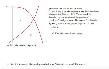 S
R
b) Find the area of region S.
(You may use calculators on this)
7. Let R and S be the regions in the first quadrant
shown in the figure at left. The region R is
bounded by the x-axis and the graphs of
y=2-x³, and y = tanx. The region S is bounded
by the y-axis and the graphs of y = 2-x³, and
y = tanx.
a) Find the area of the region R.
c) Find the volume of the solid generated when S is revolved about the x-axis.