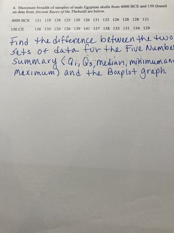 4. Maximum breadth of samples of male Egyptian skulls from 4000 BCE and 150 (based
on data from Ancient Races of the Thebaid) are below.
4000 BCE 131 119 138 125 129 126 131 132 126 128 128 131
136 130 126 126 139 141 137 138 133 131 134 129
Find the difference between the two
Sets of data for the Five Number
Summary Q₁, Q3, median, minimumano
Maximum) and the Boxplot graph.
150 CE