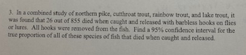 3. In a combined study of northern pike, cutthroat trout, rainbow trout, and lake trout, it
was found that 26 out of 855 died when caught and released with barbless hooks on flies
or lures. All hooks were removed from the fish. Find a 95% confidence interval for the
true proportion of all of these species of fish that died when caught and released.