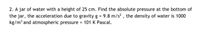 2. A jar of water with a height of 25 cm. Find the absolute pressure at the bottom of
the jar, the acceleration due to gravity g = 9.8 m/s? , the density of water is 1000
kg/m³ and atmospheric pressure = 101 K Pascal.
