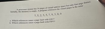 A processor system has 16 pages of virtual address space but only four page frames. Initially, the memory is empty. A program references the virtual pages in the order:

7, 5, 2, 5, 5, 7, 9, 3, 0, 9

a. Which references cause a page fault with LRU?

b. Which references cause a page fault with FIFO?