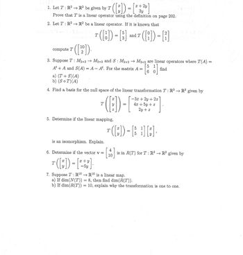 halt
x 2y
1. Let T : R² → R² be given by T ([:]) = [² +2²]
3y los evitaln
Prove that T is a linear operator using the definition on page 202.
2. Let T: R² →→ R2 be a linear operator. If it is known that
5
2
T ([8]) - [3] and T ([i]) - [1
=
[]
compute T
([
10
2
3. Suppose T: M2x2 → M2x2 and S : M2x2 → M2x2 are linear operators where T(A)
5 1
At + A and S(A) = A - At. For the matrix A =
find
6 0
a) (T+S)(A)
b) (S ○ T)(A)
O
4. Find a basis for the null space of the linear transformation T: R³ R³ given by
(ED)
T
5. Determine if the linear mapping,
is an isomorphism. Explain.
6. Determine if the vector v =
T ( [;)) - [² + ]
x y
5y
=
4
10
-3x +2y + 2z
4x + 5y + z
2y + z
5
T ( [;)) - [ H] [:],
5
1
Y
1)T qam
is in R(T) for T : R² → R² given by
7. Suppose T: R¹⁰ → R¹⁰ is a linear map.
a) If dim(N(T)) = 8, then find dim(R(T)).
b) If dim(R(T)) = 10, explain why the transformation is one to one.
=