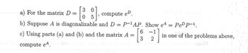 0 , compute eD.
3 0
5
a) For the matrix D =
b) Suppose A is diagonalizable
o bicompute eª. ben
and D = P-¹AP. Show eA
6 -1
3
2
c) Using parts (a) and (b) and the matrix A =
#OUCE THE
Pe¹ P-¹.
in one of the problems above,
of th.00