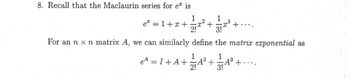 8. Recall that the Maclaurin series for e is
1
e² = 1+x+
:
-x²
eª = I + A+
2!
+
1
-x³ +
3!
For an n x n matrix A, we can similarly define the matrix exponential as
1
1
4+√4² +4² +
2!
374³
+....