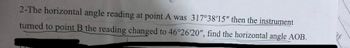 2-The horizontal angle reading at point A was 317°38'15" then the instrument
turned to point B the reading changed to 46°26'20", find the horizontal angle AOB.