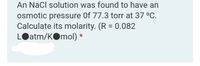 An NaCl solution was found to have an
osmotic pressure Of 77.3 torr at 37 °C.
Calculate its molarity. (R = 0.082
LOatm/KOmol) *
%3D
