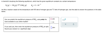 A chemist is studying the following equilibrium, which has the given equilibrium constant at a certain temperature:

\[ \text{N}_2(g) + 3 \text{H}_2(g) \rightleftharpoons 2 \text{NH}_3(g) \quad K_p = 5. \times 10^{-7} \]

He fills a reaction vessel at this temperature with 8.0 atm of nitrogen gas and 7.5 atm of hydrogen gas. Use this data to answer the questions in the table below.

| Can you predict the equilibrium pressure of NH₃, using only the tools available to you within ALEKS? |  ( ) yes  ( ) no  |
| If you said yes, then enter the equilibrium pressure of NH₃ at right. Round your answer to 1 significant digit.        |  [       ] atm  |

There is a control panel graphic with options:
- A checkbox labeled with "x10"
- An ‘X’ button
- A refresh icon

This setup helps users calculate the pressure of ammonia (\( \text{NH}_3 \)) using equilibrium concepts.