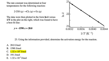 The rate constant was determined at four temperatures for the following reaction:

\[2 \text{ClO} (g) \rightarrow \text{Cl}_2 (g) + \text{O}_2 (g)\]

The data were then plotted in the form \(\ln k\) versus \(1/T\) in the plot on the right, which was found to have a best-fit line:

\[y = -1590x + 28.0\]

**Graph Explanation:**

- The graph plots \(\ln k\) on the y-axis against \(1/T\) (in K\(^{-1}\)) on the x-axis.
- The graph is a straight line with a negative slope, indicating an exponential decrease in the reaction rate constant with increasing inverse temperature.
- The slope of the line \(-1590\) is related to the activation energy of the reaction.

**Question 23:**

Using the information provided, determine the activation energy for the reaction.

Options:
- A. 28.0 J/mol
- B. 1590 J/mol
- C. 1.32 × 10\(^4\) J/mol
- *D. 191 J/mol*
- E. 1.32 × 10\(^{-3}\) J/mol

The correct answer is highlighted: **C. 1.32 × 10\(^4\) J/mol**.