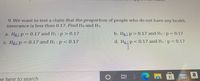 9. We want to test a claim that the proportion of people who do not have any health
insurance is less than 0.17. Find Ho and H1.
a. Ho p 0.17 and H1: p> 0.17
b. Ho: p> 0.17 and H1: p= 0.17
c. Ho: p= 0.17 and H1 : p <<0.17
d. Ho p<0.17 and H1 : p= 0.17
耳|0
a
99+
pe here to search
