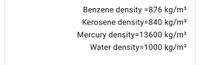 Benzene density =876 kg/m3
Kerosene density=840 kg/m3
Mercury density=D13600 kg/m³
Water density=1000 kg/m³
