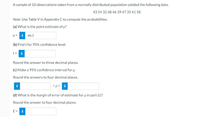 A sample of 10 observations taken from a normally distributed population yielded the following data.
43 54 32 48 46 39 47 35 41 58
Note: Use Table V in Appendix C to compute the probabilities.
(a) What is the point estimate of u?
i
44.3
(b) Find t for 95% confidence level.
t =
Round the answer to three decimal places.
(c) Make a 95% confidence interval for u.
Round the answers to four decimal places.
i
<µ< i
(d) What is the margin of error of estimate for uin part (c)?
Round the answer to four decimal places.
E =
i
