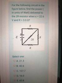 For the following circuit in the
figure below, find the power (
in units of Watt) delivered to
the 2R-resistor when ɛ = 22.6
V and R = 3.0 0?
R
2R
R
Select one:
А. 21.3
В. 42.6
C. 127.7
D. 16.0
E. 63.8
