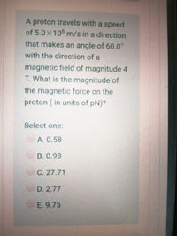 A proton travels with a speed
of 5.0x106 m/s in a direction
that makes an angle of 60.0°
with the direction of a
magnetic field of magnitude 4
T. What is the magnitude of
the magnetic force on the
proton ( in units of pN)?
Select one:
A. 0.58
B.0.98
C. 27.71
D. 2.77
E. 9.75
