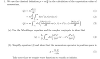 1. We use the classical definition p= m in the calculation of the expectation value of
momentum,
d{r)
= m
dt
(p)
(1)
=| dry*(x, t)xp(x,t)
(2)
= m
( Ənb* (x, t)
Əb(x, t)
(p) = m dr ( rv(x,t) + v*(x, t)=
(3)
(a) Use the Schrödinger equation and its complex conjugate to show that
(p)
d.x
(4)
2i
(b) Simplify equation (4) and show that the momentum operator in position space is
p =
(5)
i dr
Take note that we require wave functions to vanish at infinity.
